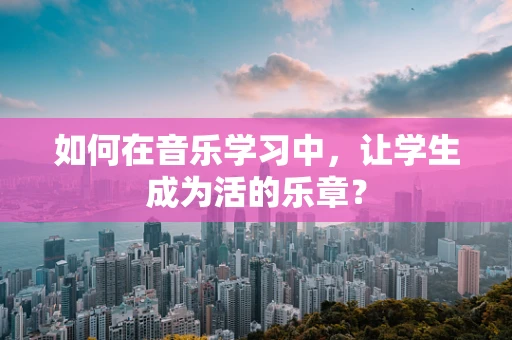 如何在音乐学习中，让学生成为活的乐章？