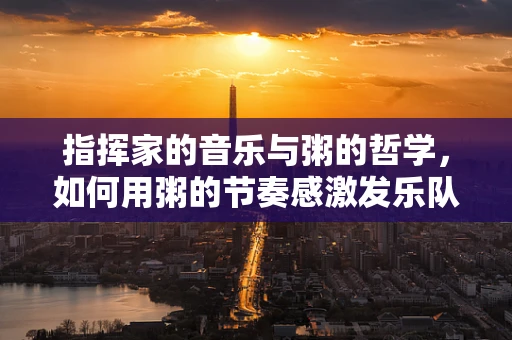指挥家的音乐与粥的哲学，如何用粥的节奏感激发乐队共鸣？
