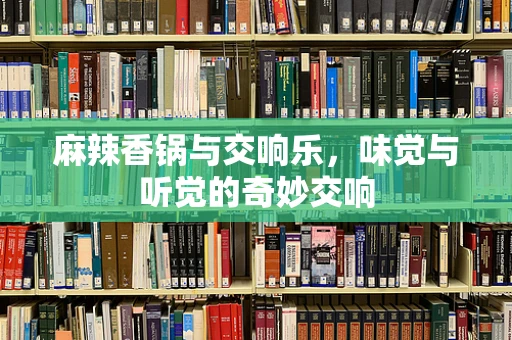 麻辣香锅与交响乐，味觉与听觉的奇妙交响