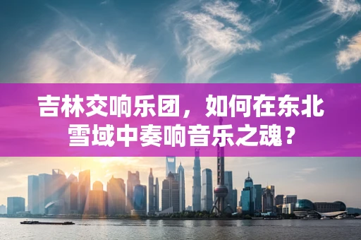 吉林交响乐团，如何在东北雪域中奏响音乐之魂？