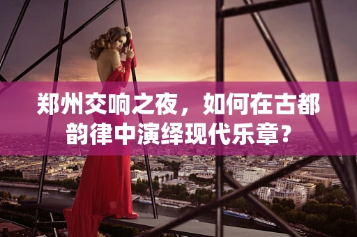 郑州交响之夜，如何在古都韵律中演绎现代乐章？