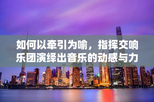 如何以牵引为喻，指挥交响乐团演绎出音乐的动感与力量？