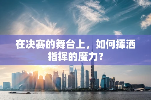 在决赛的舞台上，如何挥洒指挥的魔力？