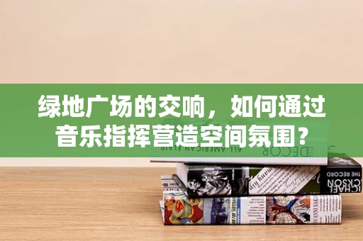绿地广场的交响，如何通过音乐指挥营造空间氛围？