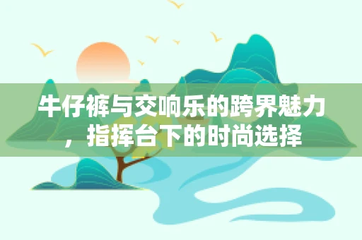 牛仔裤与交响乐的跨界魅力，指挥台下的时尚选择