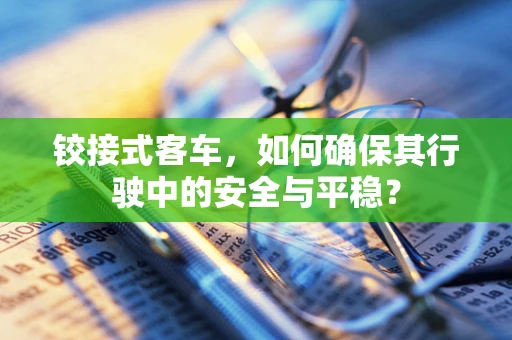 铰接式客车，如何确保其行驶中的安全与平稳？