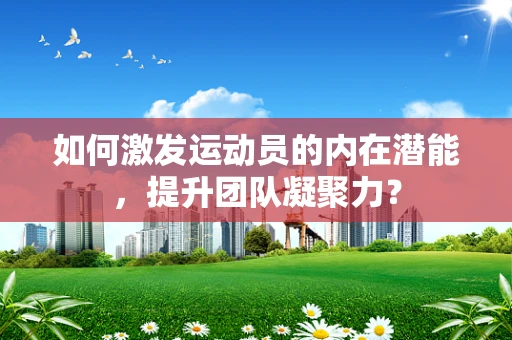 如何激发运动员的内在潜能，提升团队凝聚力？
