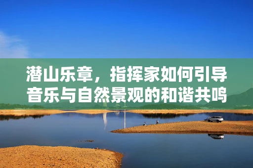 潜山乐章，指挥家如何引导音乐与自然景观的和谐共鸣？