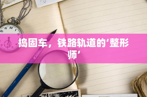捣固车，铁路轨道的‘整形师’