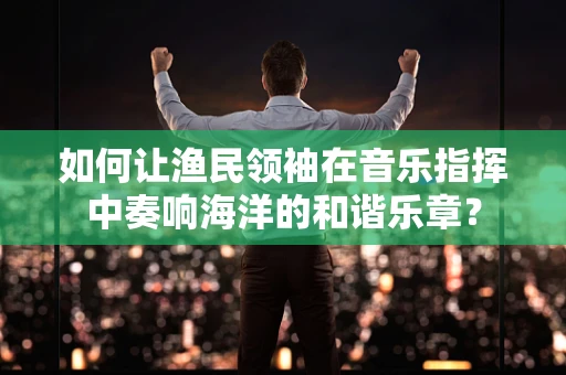 如何让渔民领袖在音乐指挥中奏响海洋的和谐乐章？