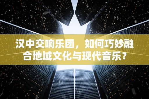 汉中交响乐团，如何巧妙融合地域文化与现代音乐？