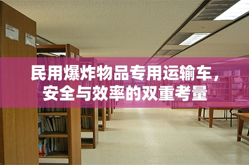民用爆炸物品专用运输车，安全与效率的双重考量