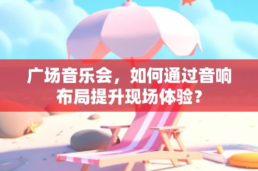广场音乐会，如何通过音响布局提升现场体验？