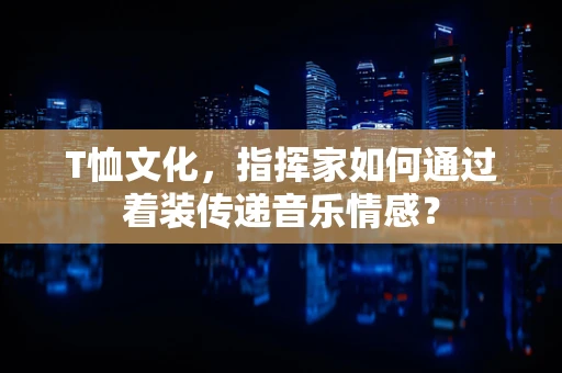 T恤文化，指挥家如何通过着装传递音乐情感？