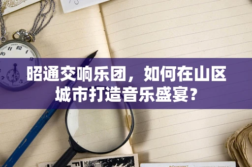 昭通交响乐团，如何在山区城市打造音乐盛宴？