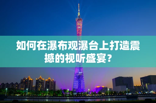如何在瀑布观瀑台上打造震撼的视听盛宴？