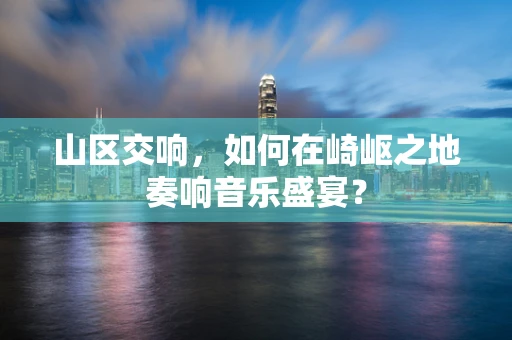 山区交响，如何在崎岖之地奏响音乐盛宴？
