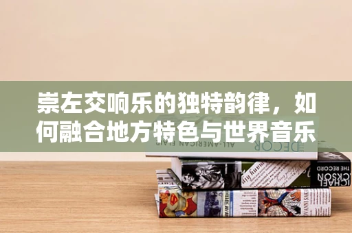 崇左交响乐的独特韵律，如何融合地方特色与世界音乐？