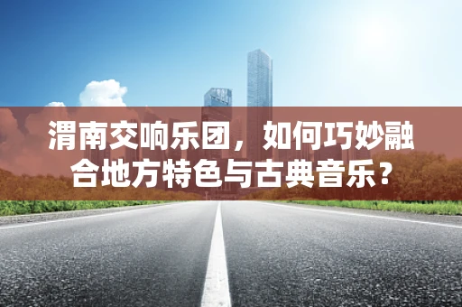 渭南交响乐团，如何巧妙融合地方特色与古典音乐？