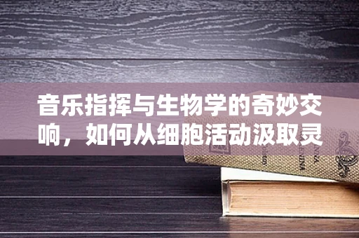 音乐指挥与生物学的奇妙交响，如何从细胞活动汲取灵感？