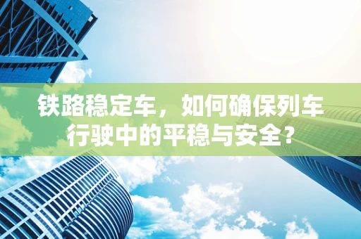 铁路稳定车，如何确保列车行驶中的平稳与安全？