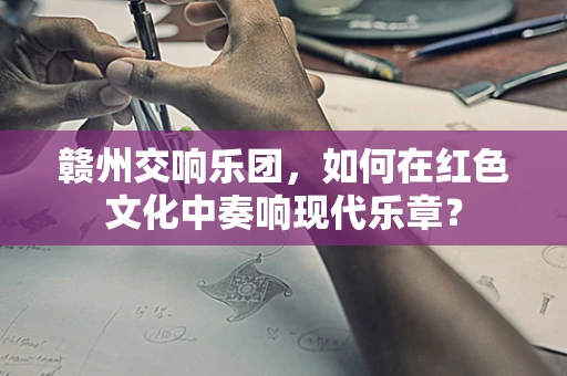 赣州交响乐团，如何在红色文化中奏响现代乐章？