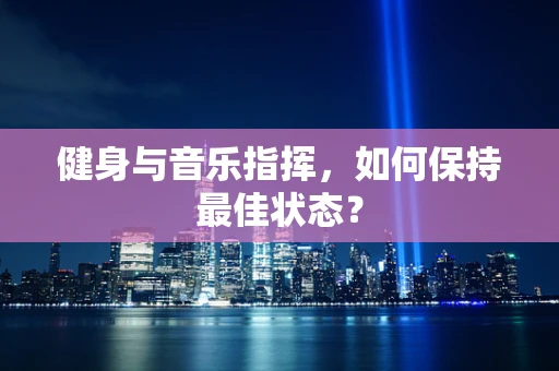健身与音乐指挥，如何保持最佳状态？