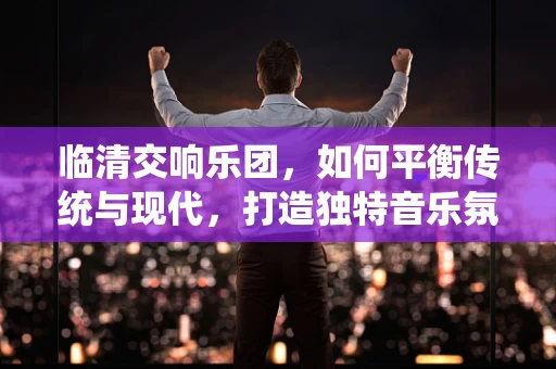 临清交响乐团，如何平衡传统与现代，打造独特音乐氛围？