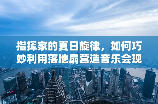 指挥家的夏日旋律，如何巧妙利用落地扇营造音乐会现场的凉爽氛围？