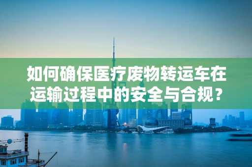 如何确保医疗废物转运车在运输过程中的安全与合规？