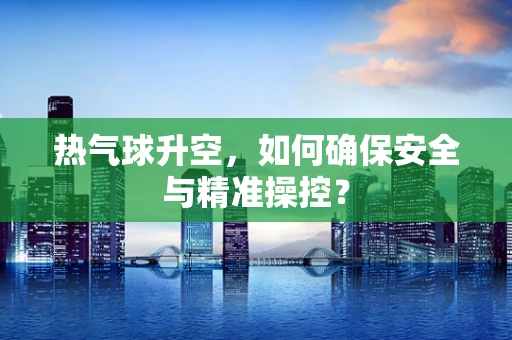 热气球升空，如何确保安全与精准操控？