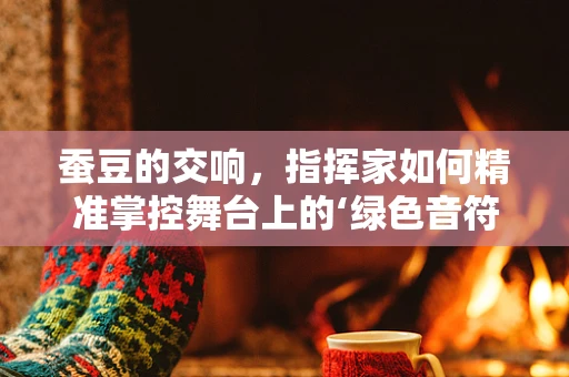 蚕豆的交响，指挥家如何精准掌控舞台上的‘绿色音符’？