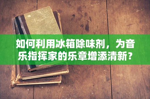 如何利用冰箱除味剂，为音乐指挥家的乐章增添清新？