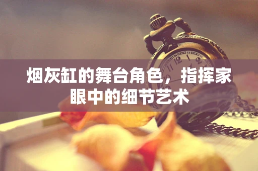 烟灰缸的舞台角色，指挥家眼中的细节艺术