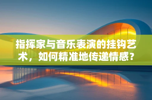 指挥家与音乐表演的挂钩艺术，如何精准地传递情感？