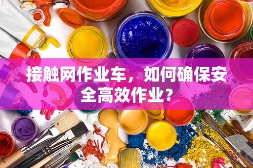 接触网作业车，如何确保安全高效作业？