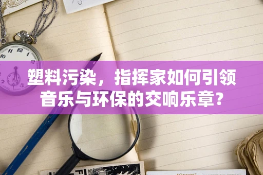 塑料污染，指挥家如何引领音乐与环保的交响乐章？