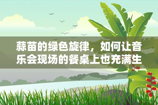 蒜苗的绿色旋律，如何让音乐会现场的餐桌上也充满生机？