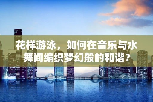 花样游泳，如何在音乐与水舞间编织梦幻般的和谐？