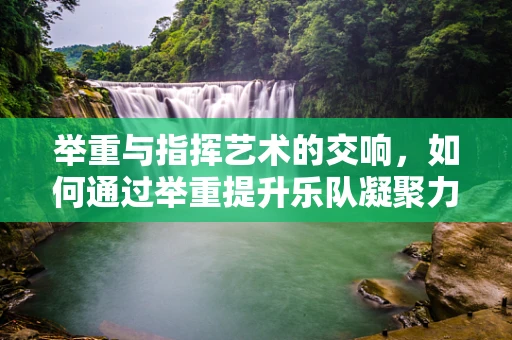 举重与指挥艺术的交响，如何通过举重提升乐队凝聚力？