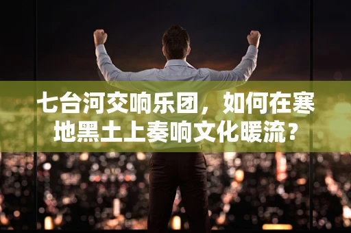 七台河交响乐团，如何在寒地黑土上奏响文化暖流？