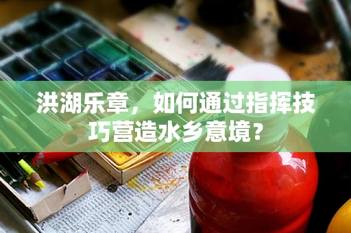 洪湖乐章，如何通过指挥技巧营造水乡意境？