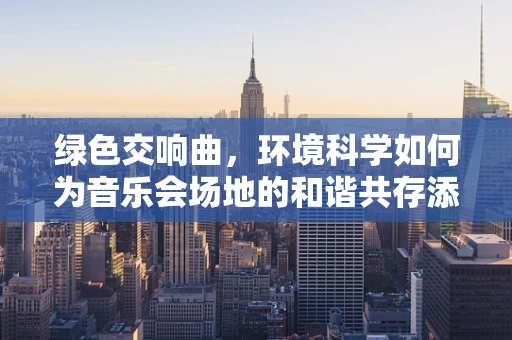 绿色交响曲，环境科学如何为音乐会场地的和谐共存添彩？
