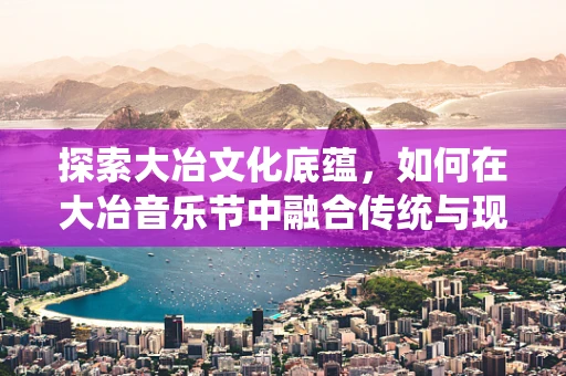 探索大冶文化底蕴，如何在大冶音乐节中融合传统与现代？