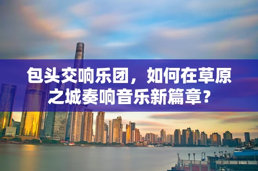 包头交响乐团，如何在草原之城奏响音乐新篇章？