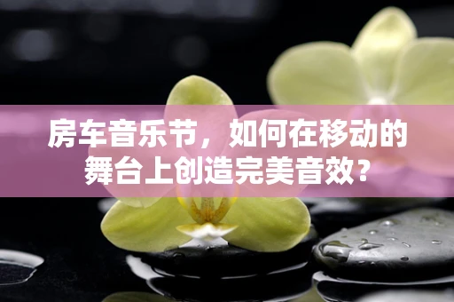 房车音乐节，如何在移动的舞台上创造完美音效？