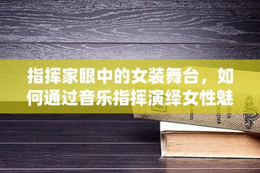 指挥家眼中的女装舞台，如何通过音乐指挥演绎女性魅力？