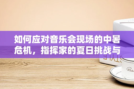 如何应对音乐会现场的中暑危机，指挥家的夏日挑战与策略