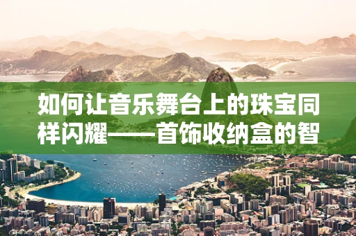如何让音乐舞台上的珠宝同样闪耀——首饰收纳盒的智慧选择