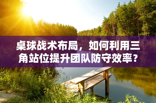桌球战术布局，如何利用三角站位提升团队防守效率？